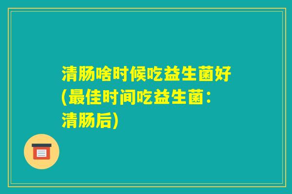 清肠啥时候吃益生菌好(最佳时间吃益生菌：清肠后)