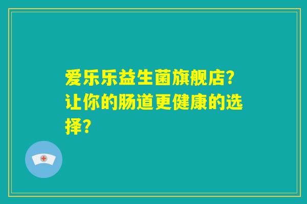 爱乐乐益生菌旗舰店?让你的肠道更健康的选择? 爱乐乐益生菌旗舰店?让你的肠道更健康的选择?