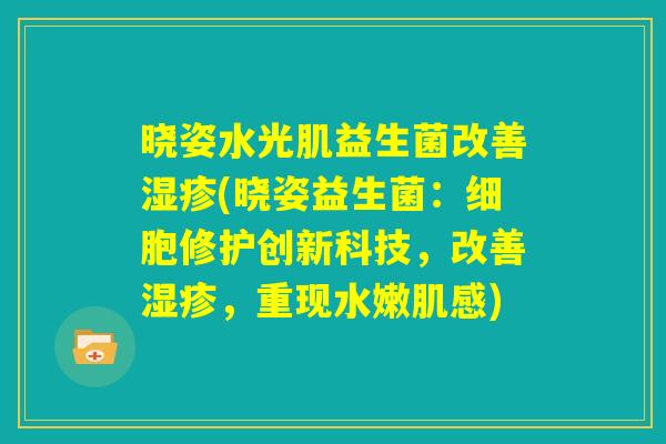 晓姿水光肌益生菌改善湿疹(晓姿益生菌:细胞修护创新科技,改善湿疹,重现水嫩肌感) 晓姿水光肌益生菌改善湿疹(晓姿益生菌:细胞修护创新科技,改善湿疹,重现水嫩肌感)