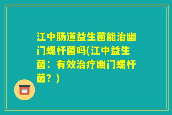 江中肠道益生菌能治幽门螺杆菌吗(江中益生菌：有效治疗幽门螺杆菌？)