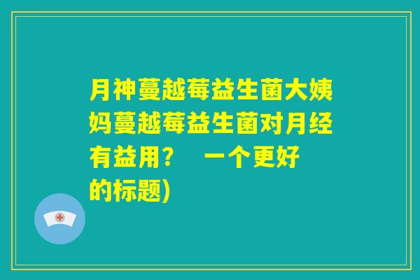 月神蔓越莓益生菌大姨妈蔓越莓益生菌对月经有益用？  一个更好的标题)