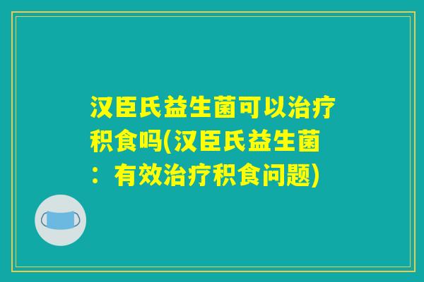 汉臣氏益生菌可以治疗积食吗(汉臣氏益生菌：有效治疗积食问题)