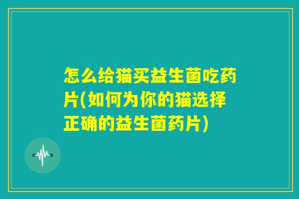 怎么给猫买益生菌吃药片(如何为你的猫选择正确的益生菌药片)