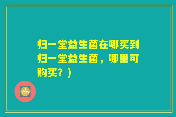 归一堂益生菌在哪买到归一堂益生菌，哪里可购买？)