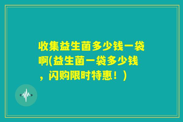 收集益生菌多少钱一袋啊(益生菌一袋多少钱，闪购限时特惠！)