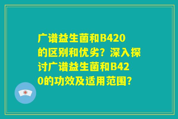 广谱益生菌和B420的区别和优劣？深入探讨广谱益生菌和B420的功效及适用范围？