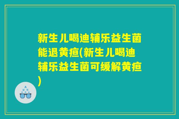 新生儿喝迪辅乐益生菌能退黄疸(新生儿喝迪辅乐益生菌可缓解黄疸)