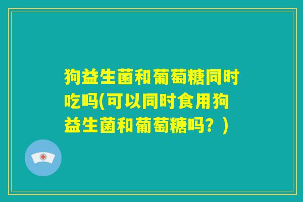狗益生菌和葡萄糖同时吃吗(可以同时食用狗益生菌和葡萄糖吗?) 狗益生菌和葡萄糖同时吃吗(可以同时食用狗益生菌和葡萄糖吗?)