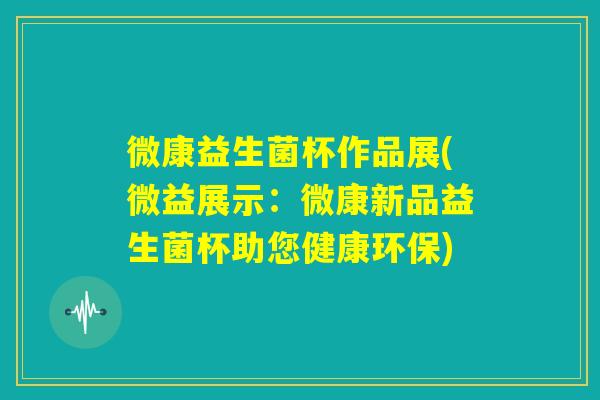微康益生菌杯作品展(微益展示：微康新品益生菌杯助您健康环保)