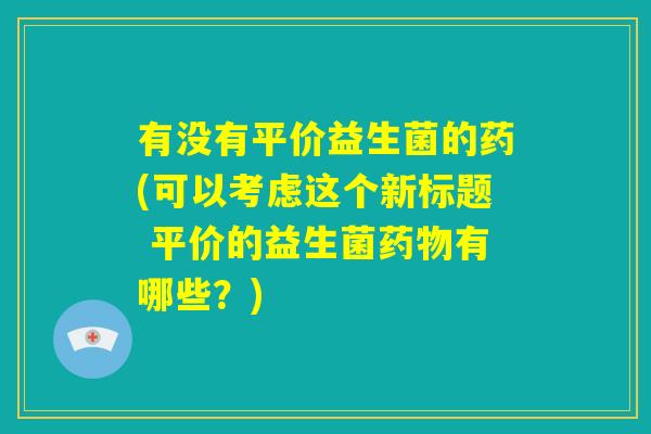 有没有平价益生菌的药(可以考虑这个新标题 平价的益生菌药物有哪些？)