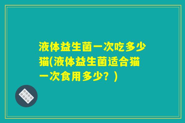 液体益生菌一次吃多少猫(液体益生菌适合猫一次食用多少？)