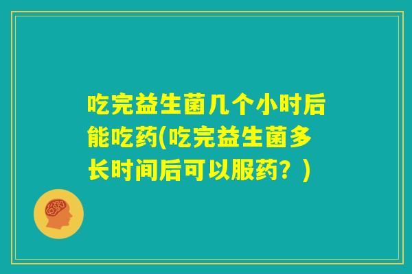 吃完益生菌几个小时后能吃药(吃完益生菌多长时间后可以服药？)