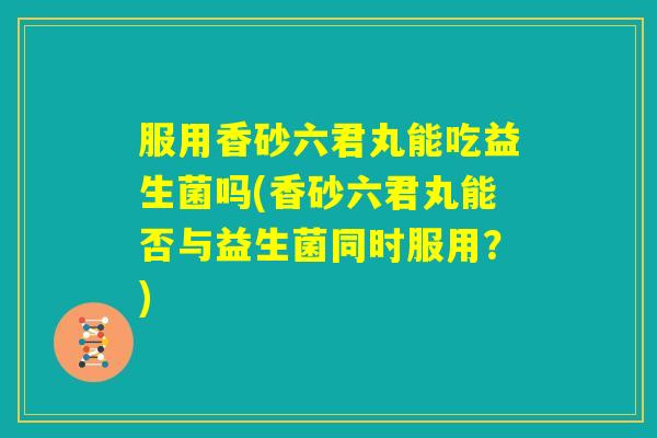 服用香砂六君丸能吃益生菌吗(香砂六君丸能否与益生菌同时服用？)