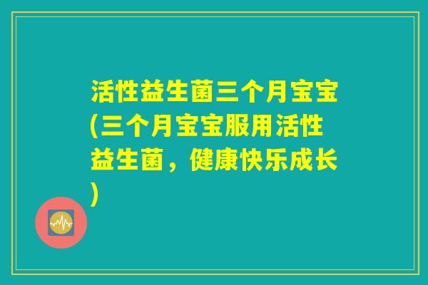 活性益生菌三个月宝宝(三个月宝宝服用活性益生菌，健康快乐成长)