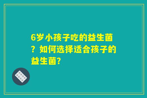 6岁小孩子吃的益生菌？如何选择适合孩子的益生菌？