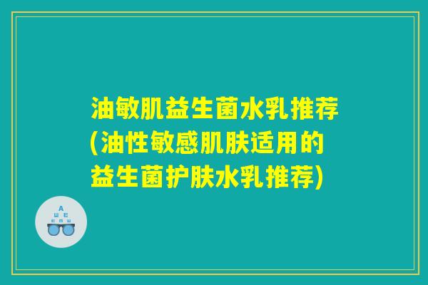 油敏肌益生菌水乳推荐(油性敏感肌肤适用的益生菌护肤水乳推荐)