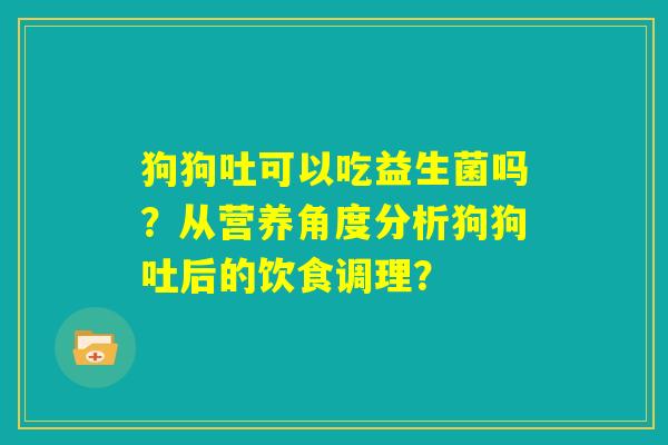 狗狗吐可以吃益生菌吗？从营养角度分析狗狗吐后的饮食调理？