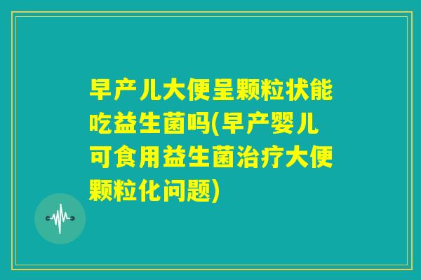 早产儿大便呈颗粒状能吃益生菌吗(早产婴儿可食用益生菌治疗大便颗粒化问题)