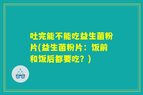 吐完能不能吃益生菌粉片(益生菌粉片：饭前和饭后都要吃？)