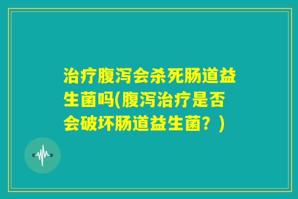 治疗腹泻会杀死肠道益生菌吗(腹泻治疗是否会破坏肠道益生菌?) 治疗腹泻会杀死肠道益生菌吗(腹泻治疗是否会破坏肠道益生菌?)