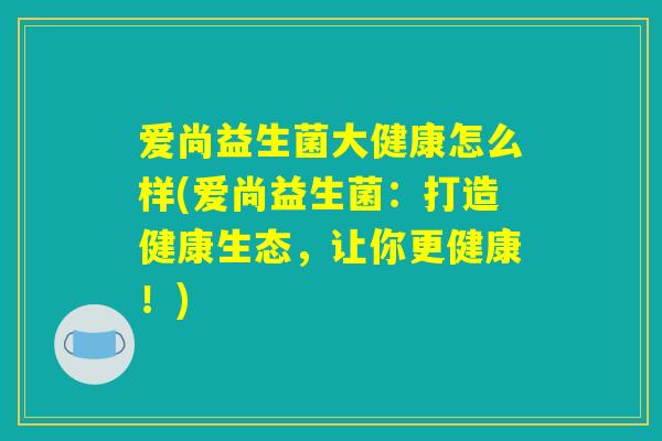 爱尚益生菌大健康怎么样(爱尚益生菌:打造健康生态,让你更健康!) 爱尚益生菌大健康怎么样(爱尚益生菌:打造健康生态,让你更健康!)