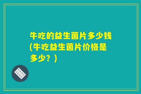牛吃的益生菌片多少钱(牛吃益生菌片价格是多少？)
