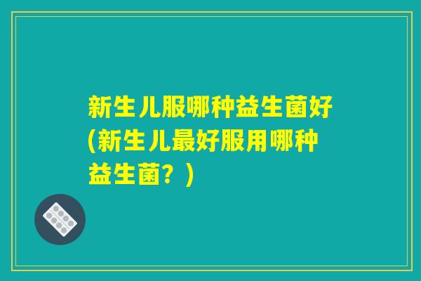 新生儿服哪种益生菌好(新生儿最好服用哪种益生菌?) 新生儿服哪种益生菌好(新生儿最好服用哪种益生菌?)