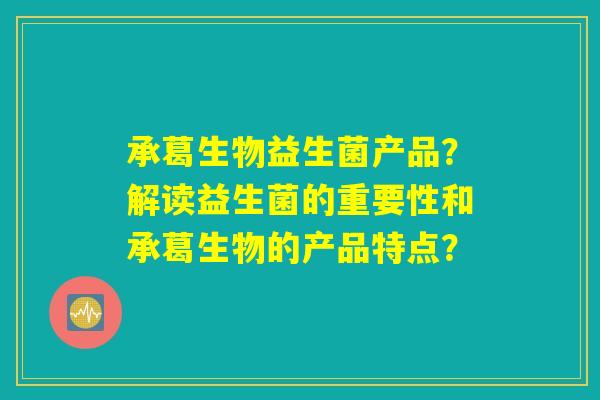 承葛生物益生菌产品?解读益生菌的重要性和承葛生物的产品特点? 承葛生物益生菌产品?解读益生菌的重要性和承葛生物的产品特点?