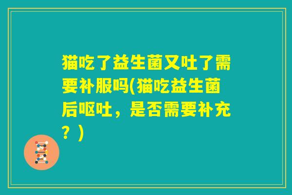 猫吃了益生菌又吐了需要补服吗(猫吃益生菌后呕吐,是否需要补充?) 猫吃了益生菌又吐了需要补服吗(猫吃益生菌后呕吐,是否需要补充?)