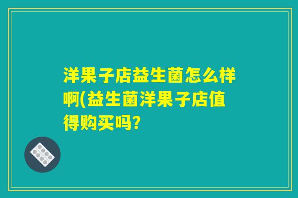 洋果子店益生菌怎么样啊(益生菌洋果子店值得购买吗? 洋果子店益生菌怎么样啊(益生菌洋果子店值得购买吗?
