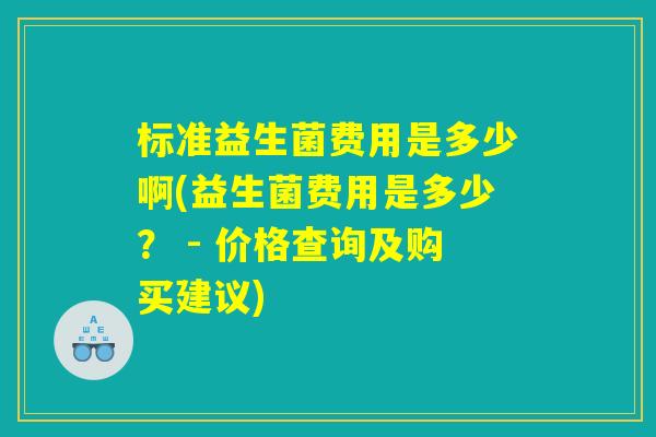 标准益生菌费用是多少啊(益生菌费用是多少？ - 价格查询及购买建议)
