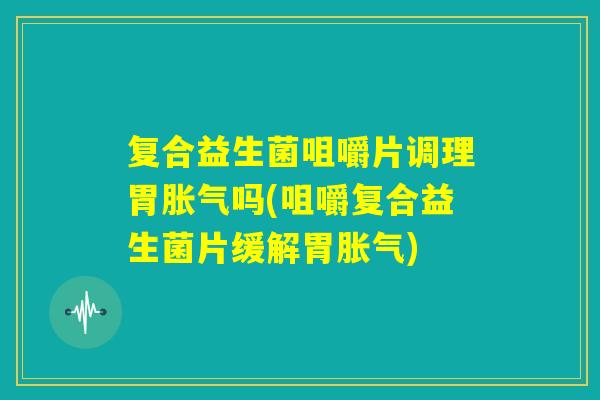 复合益生菌咀嚼片调理胃胀气吗(咀嚼复合益生菌片缓解胃胀气)