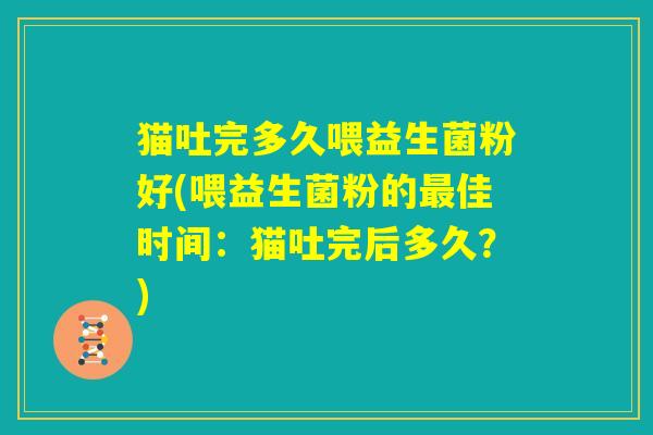 猫吐完多久喂益生菌粉好(喂益生菌粉的最佳时间:猫吐完后多久?) 猫吐完多久喂益生菌粉好(喂益生菌粉的最佳时间:猫吐完后多久?)
