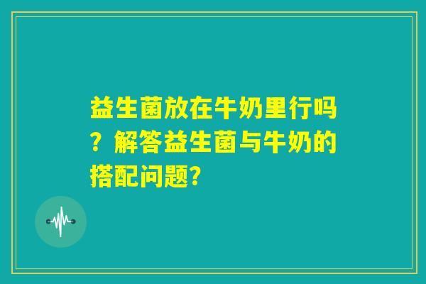 益生菌放在牛奶里行吗?解答益生菌与牛奶的搭配问题? 益生菌放在牛奶里行吗?解答益生菌与牛奶的搭配问题?