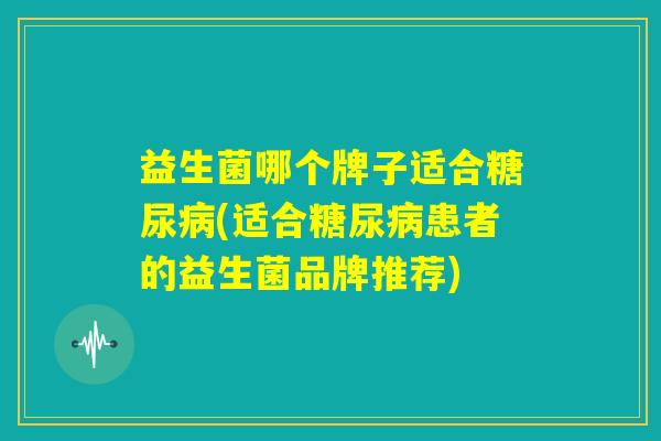 益生菌哪个牌子适合糖尿病(适合糖尿病患者的益生菌品牌推荐)