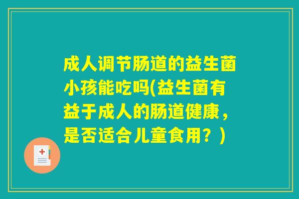 成人调节肠道的益生菌小孩能吃吗(益生菌有益于成人的肠道健康,是否适合儿童食用?) 成人调节肠道的益生菌小孩能吃吗(益生菌有益于成人的肠道健康,是否适合儿童食用?)