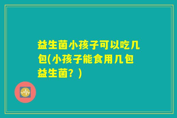 益生菌小孩子可以吃几包(小孩子能食用几包益生菌？)