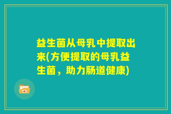 益生菌从母乳中提取出来(方便提取的母乳益生菌,助力肠道健康) 益生菌从母乳中提取出来(方便提取的母乳益生菌,助力肠道健康)
