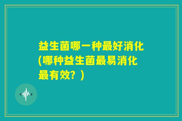 益生菌哪一种最好消化(哪种益生菌最易消化最有效？)