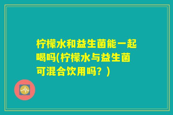 柠檬水和益生菌能一起喝吗(柠檬水与益生菌可混合饮用吗？)