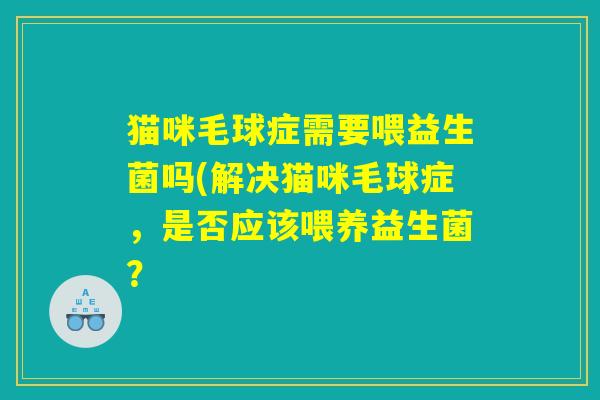猫咪毛球症需要喂益生菌吗(解决猫咪毛球症,是否应该喂养益生菌? 猫咪毛球症需要喂益生菌吗(解决猫咪毛球症,是否应该喂养益生菌?