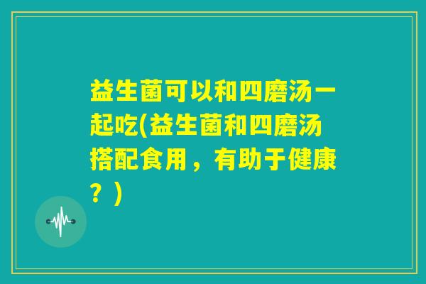 益生菌可以和四磨汤一起吃(益生菌和四磨汤搭配食用,有助于健康?) 益生菌可以和四磨汤一起吃(益生菌和四磨汤搭配食用,有助于健康?)