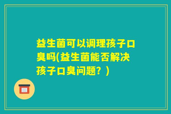 益生菌可以调理孩子口臭吗(益生菌能否解决孩子口臭问题?) 益生菌可以调理孩子口臭吗(益生菌能否解决孩子口臭问题?)