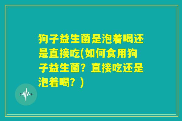 狗子益生菌是泡着喝还是直接吃(如何食用狗子益生菌?直接吃还是泡着喝?) 狗子益生菌是泡着喝还是直接吃(如何食用狗子益生菌?直接吃还是泡着喝?)