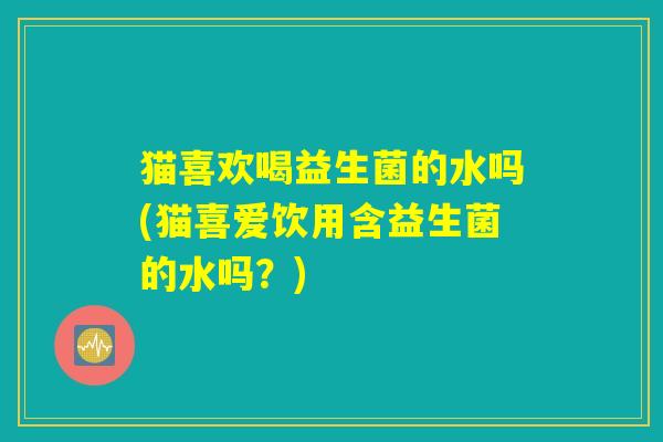 猫喜欢喝益生菌的水吗(猫喜爱饮用含益生菌的水吗?) 猫喜欢喝益生菌的水吗(猫喜爱饮用含益生菌的水吗?)