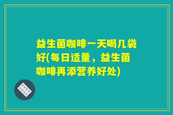 益生菌咖啡一天喝几袋好(每日适量，益生菌咖啡再添营养好处)