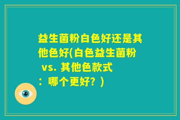 益生菌粉白色好还是其他色好(白色益生菌粉 vs. 其他色款式：哪个更好？)