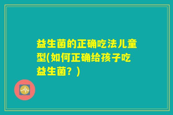益生菌的正确吃法儿童型(如何正确给孩子吃益生菌？)