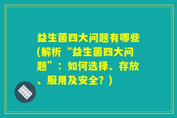 益生菌四大问题有哪些(解析“益生菌四大问题”：如何选择、存放、服用及安全？)