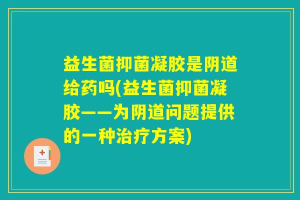益生菌抑菌凝胶是阴道给药吗(益生菌抑菌凝胶——为阴道问题提供的一种治疗方案)